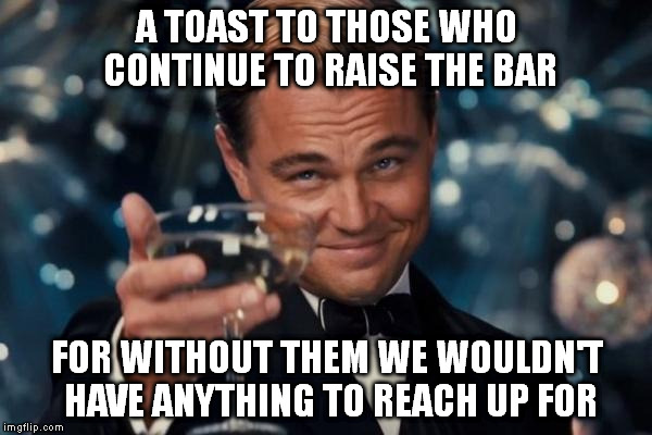 They motivate us to be better! | A TOAST TO THOSE WHO CONTINUE TO RAISE THE BAR FOR WITHOUT THEM WE WOULDN'T HAVE ANYTHING TO REACH UP FOR | image tagged in memes,leonardo dicaprio cheers | made w/ Imgflip meme maker