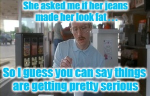 She popped the question | She asked me if her jeans made her look fat . . . So I guess you can say things are getting pretty serious | image tagged in memes,so i guess you can say things are getting pretty serious,funny,jeans,men and women,it's a trap | made w/ Imgflip meme maker