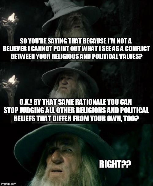 Confused Gandalf Meme | SO YOU'RE SAYING THAT BECAUSE I'M NOT A BELIEVER I CANNOT POINT OUT WHAT I SEE AS A CONFLICT BETWEEN YOUR RELIGIOUS AND POLITICAL VALUES? O. | image tagged in memes,confused gandalf | made w/ Imgflip meme maker
