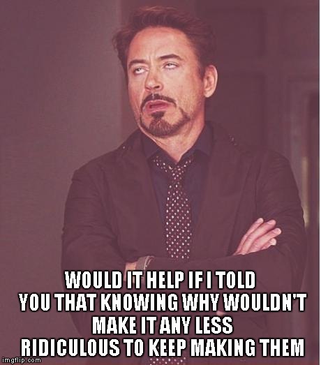 Face You Make Robert Downey Jr Meme | WOULD IT HELP IF I TOLD YOU THAT KNOWING WHY WOULDN'T MAKE IT ANY LESS RIDICULOUS TO KEEP MAKING THEM | image tagged in memes,face you make robert downey jr | made w/ Imgflip meme maker