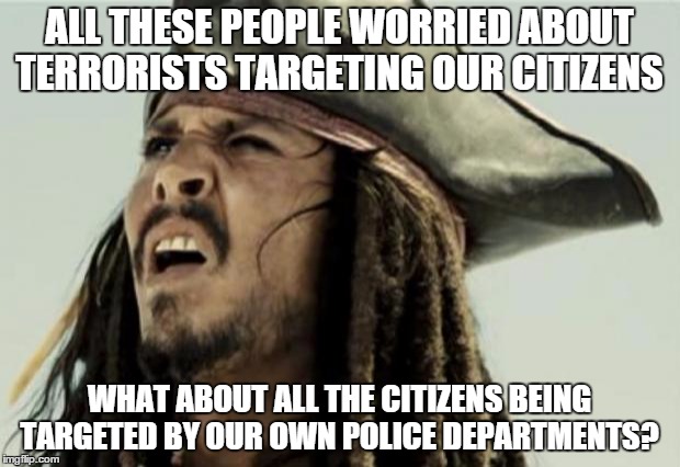 confused dafuq jack sparrow what | ALL THESE PEOPLE WORRIED ABOUT TERRORISTS TARGETING OUR CITIZENS WHAT ABOUT ALL THE CITIZENS BEING TARGETED BY OUR OWN POLICE DEPARTMENTS? | image tagged in confused dafuq jack sparrow what | made w/ Imgflip meme maker