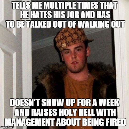 Scumbag Steve | TELLS ME MULTIPLE TIMES THAT HE HATES HIS JOB AND HAS TO BE TALKED OUT OF WALKING OUT DOESN'T SHOW UP FOR A WEEK AND RAISES HOLY HELL WITH M | image tagged in memes,scumbag steve,AdviceAnimals | made w/ Imgflip meme maker