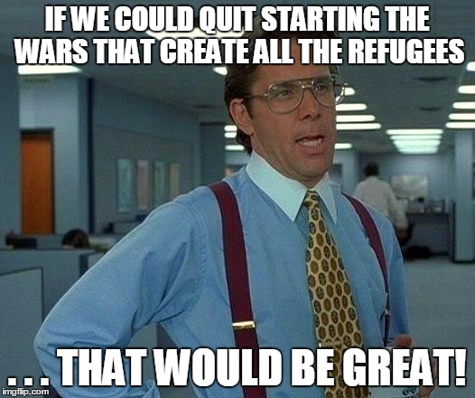 That Would Be Great | IF WE COULD QUIT STARTING THE WARS THAT CREATE ALL THE REFUGEES . . . THAT WOULD BE GREAT! | image tagged in memes,that would be great | made w/ Imgflip meme maker