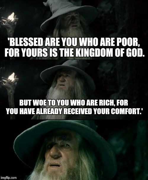 Confused Gandalf Meme | 'BLESSED ARE YOU WHO ARE POOR, FOR YOURS IS THE KINGDOM OF GOD. BUT WOE TO YOU WHO ARE RICH, FOR YOU HAVE ALREADY RECEIVED YOUR COMFORT.' | image tagged in memes,confused gandalf | made w/ Imgflip meme maker