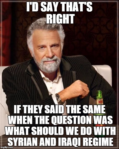 The Most Interesting Man In The World Meme | I'D SAY THAT'S RIGHT IF THEY SAID THE SAME WHEN THE QUESTION WAS WHAT SHOULD WE DO WITH SYRIAN AND IRAQI REGIME | image tagged in memes,the most interesting man in the world | made w/ Imgflip meme maker