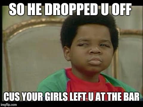gary coleman | SO HE DROPPED U OFF CUS YOUR GIRLS LEFT U AT THE BAR | image tagged in gary coleman | made w/ Imgflip meme maker