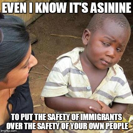 Third World Skeptical Kid | EVEN I KNOW IT'S ASININE TO PUT THE SAFETY OF IMMIGRANTS OVER THE SAFETY OF YOUR OWN PEOPLE | image tagged in memes,third world skeptical kid | made w/ Imgflip meme maker