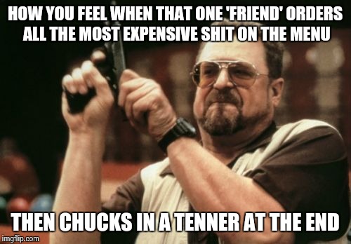 Al a Carte bill dodgers  | HOW YOU FEEL WHEN THAT ONE 'FRIEND' ORDERS ALL THE MOST EXPENSIVE SHIT ON THE MENU THEN CHUCKS IN A TENNER AT THE END | image tagged in memes,am i the only one around here | made w/ Imgflip meme maker