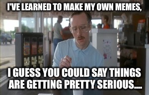 So I Guess You Can Say Things Are Getting Pretty Serious | I'VE LEARNED TO MAKE MY OWN MEMES, I GUESS YOU COULD SAY THINGS ARE GETTING PRETTY SERIOUS.... | image tagged in memes,so i guess you can say things are getting pretty serious | made w/ Imgflip meme maker