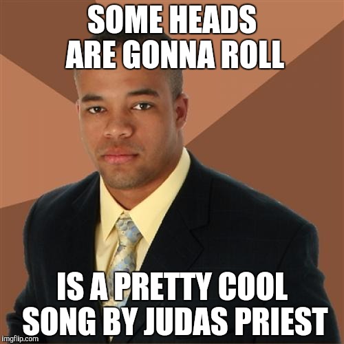 Successful Black Man | SOME HEADS ARE GONNA ROLL IS A PRETTY COOL SONG BY JUDAS PRIEST | image tagged in memes,successful black man | made w/ Imgflip meme maker