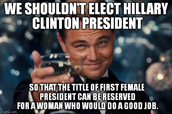 If Hillary Clinton becomes president, I'm going to call Bill Clinton the First Lady. | WE SHOULDN'T ELECT HILLARY CLINTON PRESIDENT SO THAT THE TITLE OF FIRST FEMALE PRESIDENT CAN BE RESERVED FOR A WOMAN WHO WOULD DO A GOOD JOB | image tagged in memes,leonardo dicaprio cheers | made w/ Imgflip meme maker