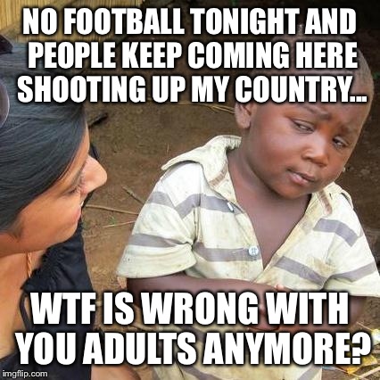 Third World Skeptical Kid | NO FOOTBALL TONIGHT AND PEOPLE KEEP COMING HERE SHOOTING UP MY COUNTRY... WTF IS WRONG WITH YOU ADULTS ANYMORE? | image tagged in memes,third world skeptical kid | made w/ Imgflip meme maker