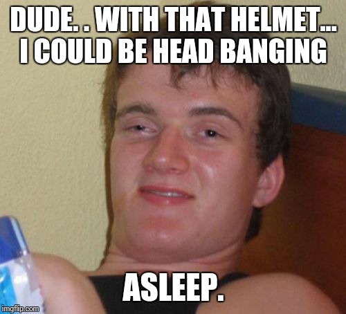 10 Guy Meme | DUDE. . WITH THAT HELMET... I COULD BE HEAD BANGING ASLEEP. | image tagged in memes,10 guy | made w/ Imgflip meme maker