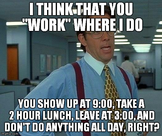 That Would Be Great Meme | I THINK THAT YOU "WORK" WHERE I DO YOU SHOW UP AT 9:00, TAKE A 2 HOUR LUNCH, LEAVE AT 3:00, AND DON'T DO ANYTHING ALL DAY, RIGHT? | image tagged in memes,that would be great | made w/ Imgflip meme maker