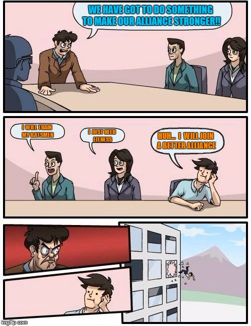 Boardroom Meeting Suggestion Meme | WE HAVE GOT TO DO SOMETHING TO MAKE OUR ALLIANCE STRONGER!! I  WILL TRAIN MY BATSMEN I  JUST NEED FITNESS HUH...  I  WILL JOIN A BETTER ALLI | image tagged in memes,boardroom meeting suggestion | made w/ Imgflip meme maker