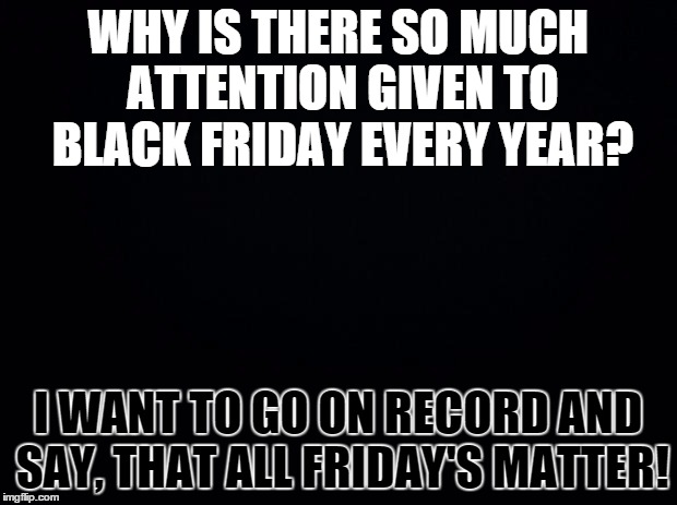 Black background | WHY IS THERE SO MUCH ATTENTION GIVEN TO BLACK FRIDAY EVERY YEAR? I WANT TO GO ON RECORD AND SAY, THAT ALL FRIDAY'S MATTER! | image tagged in black background | made w/ Imgflip meme maker