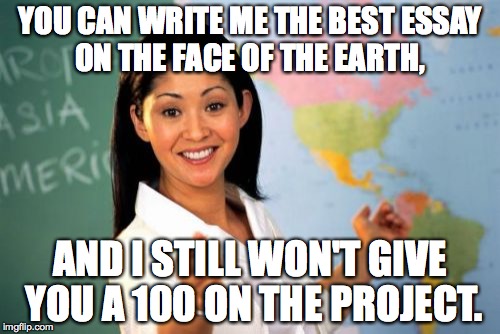 I Don't Give 100's On My Assignments. | YOU CAN WRITE ME THE BEST ESSAY ON THE FACE OF THE EARTH, AND I STILL WON'T GIVE YOU A 100 ON THE PROJECT. | image tagged in memes,unhelpful high school teacher,grades,school | made w/ Imgflip meme maker