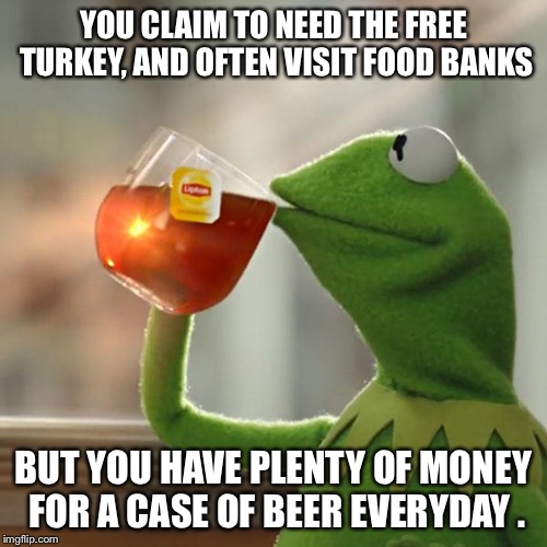 But That's None Of My Business Meme | YOU CLAIM TO NEED THE FREE TURKEY, AND OFTEN VISIT FOOD BANKS BUT YOU HAVE PLENTY OF MONEY FOR A CASE OF BEER EVERYDAY . | image tagged in memes,but thats none of my business,kermit the frog,AdviceAnimals | made w/ Imgflip meme maker