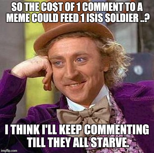 Creepy Condescending Wonka Meme | SO THE CO$T OF 1 COMMENT TO A MEME COULD FEED 1 ISIS SOLDIER ..? I THINK I'LL KEEP COMMENTING TILL THEY ALL STARVE. | image tagged in memes,creepy condescending wonka | made w/ Imgflip meme maker