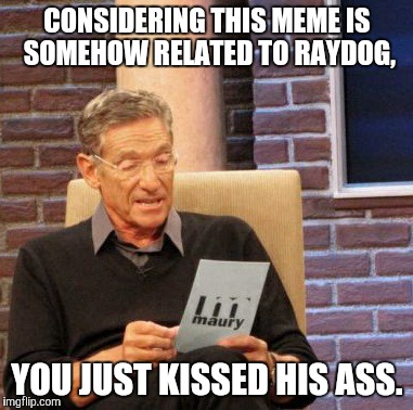 Maury Lie Detector Meme | CONSIDERING THIS MEME IS SOMEHOW RELATED TO RAYDOG, YOU JUST KISSED HIS ASS. | image tagged in memes,maury lie detector | made w/ Imgflip meme maker