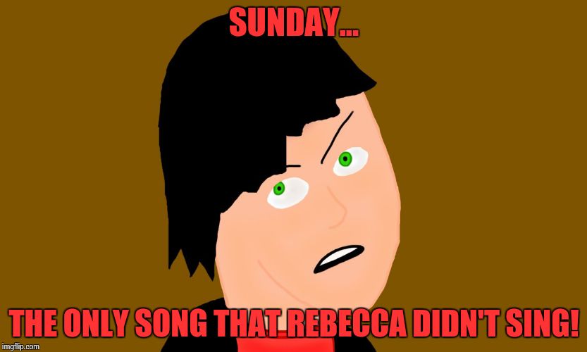 BE NICE TO REBECCA, BOY! OR YOUR NOT GOING TO GET THE LADIES! | SUNDAY... THE ONLY SONG THAT REBECCA DIDN'T SING! | image tagged in peeved off person | made w/ Imgflip meme maker