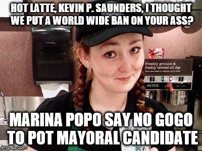 Starbucks Barista | HOT LATTE, KEVIN P. SAUNDERS, I THOUGHT WE PUT A WORLD WIDE BAN ON YOUR ASS? MARINA POPO SAY NO GOGO TO POT MAYORAL CANDIDATE | image tagged in starbucks barista | made w/ Imgflip meme maker