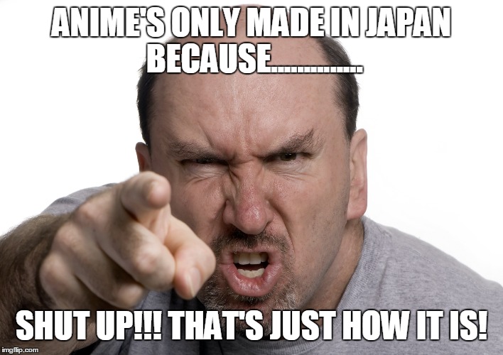 ANIME'S ONLY MADE IN JAPAN BECAUSE.............. SHUT UP!!! THAT'S JUST HOW IT IS! | made w/ Imgflip meme maker