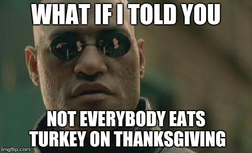 It's not always Turkey Day | WHAT IF I TOLD YOU NOT EVERYBODY EATS TURKEY ON THANKSGIVING | image tagged in memes,matrix morpheus,thanksgiving,turkey | made w/ Imgflip meme maker