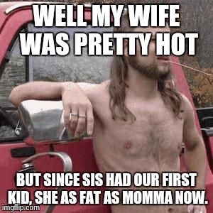 If you think her momma is ugly, what do you think she is going to look like at her momm's age | WELL MY WIFE WAS PRETTY HOT BUT SINCE SIS HAD OUR FIRST KID, SHE AS FAT AS MOMMA NOW. | image tagged in almost redneck,relationship,marriage,incest,fat chicks,memes | made w/ Imgflip meme maker