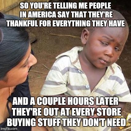 Black Friday is basically on thanksgiving now... | SO YOU'RE TELLING ME PEOPLE IN AMERICA SAY THAT THEY'RE THANKFUL FOR EVERYTHING THEY HAVE AND A COUPLE HOURS LATER THEY'RE OUT AT EVERY STOR | image tagged in memes,third world skeptical kid | made w/ Imgflip meme maker