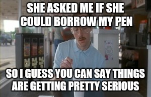 So I Guess You Can Say Things Are Getting Pretty Serious | SHE ASKED ME IF SHE COULD BORROW MY PEN SO I GUESS YOU CAN SAY THINGS ARE GETTING PRETTY SERIOUS | image tagged in memes,so i guess you can say things are getting pretty serious | made w/ Imgflip meme maker