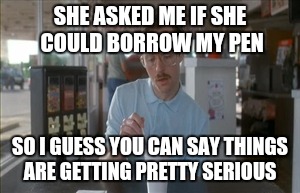 So I Guess You Can Say Things Are Getting Pretty Serious Meme | SHE ASKED ME IF SHE COULD BORROW MY PEN SO I GUESS YOU CAN SAY THINGS ARE GETTING PRETTY SERIOUS | image tagged in memes,so i guess you can say things are getting pretty serious | made w/ Imgflip meme maker