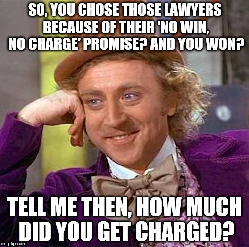 Thanks, all lawyers | SO, YOU CHOSE THOSE LAWYERS BECAUSE OF THEIR 'NO WIN, NO CHARGE' PROMISE?
AND YOU WON? TELL ME THEN, HOW MUCH DID YOU GET CHARGED? | image tagged in memes,creepy condescending wonka | made w/ Imgflip meme maker