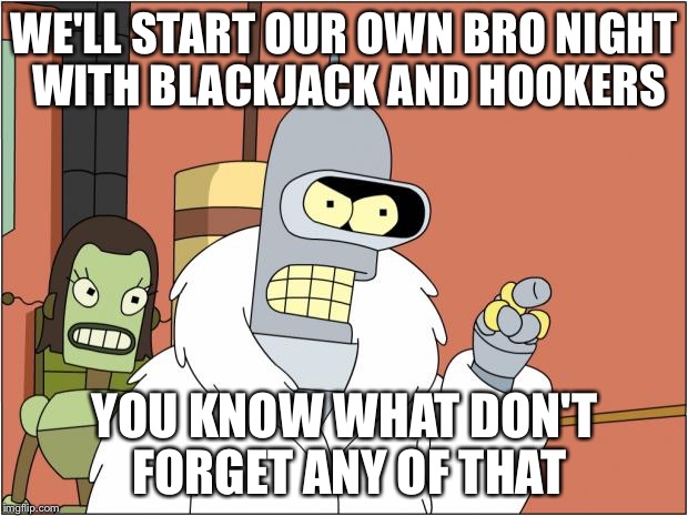 Bender | WE'LL START OUR OWN BRO NIGHT WITH BLACKJACK AND HOOKERS YOU KNOW WHAT DON'T FORGET ANY OF THAT | image tagged in bender,AdviceAnimals | made w/ Imgflip meme maker