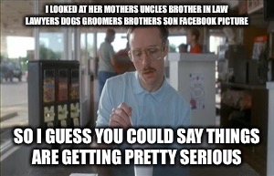So I Guess You Can Say Things Are Getting Pretty Serious | I LOOKED AT HER MOTHERS UNCLES BROTHER IN LAW LAWYERS DOGS GROOMERS BROTHERS SON FACEBOOK PICTURE SO I GUESS YOU COULD SAY THINGS ARE GETTIN | image tagged in memes,so i guess you can say things are getting pretty serious | made w/ Imgflip meme maker