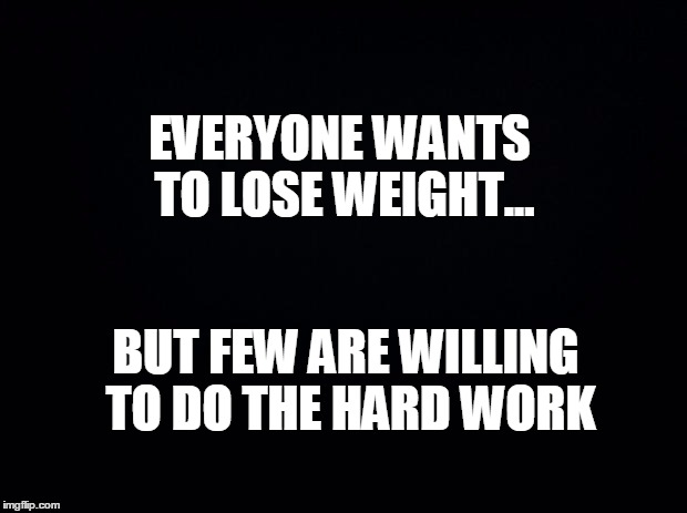 Black background | EVERYONE WANTS TO LOSE WEIGHT... BUT FEW ARE WILLING TO DO THE HARD WORK | image tagged in black background | made w/ Imgflip meme maker