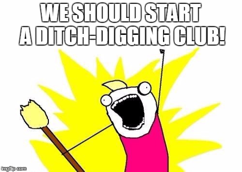 X All The Y Meme | WE SHOULD START A DITCH-DIGGING CLUB! | image tagged in memes,x all the y | made w/ Imgflip meme maker