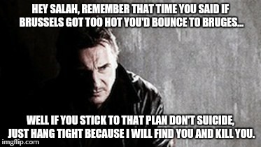 I Will Find You And Kill You Meme | HEY SALAH, REMEMBER THAT TIME YOU SAID IF BRUSSELS GOT TOO HOT YOU'D BOUNCE TO BRUGES... WELL IF YOU STICK TO THAT PLAN DON'T SUICIDE, JUST  | image tagged in memes,i will find you and kill you | made w/ Imgflip meme maker