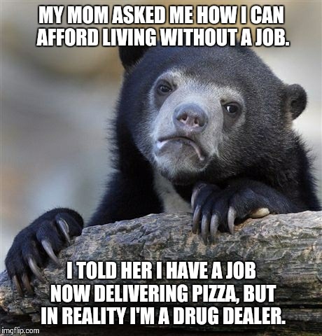 Confession Bear | MY MOM ASKED ME HOW I CAN AFFORD LIVING WITHOUT A JOB. I TOLD HER I HAVE A JOB NOW DELIVERING PIZZA, BUT IN REALITY I'M A DRUG DEALER. | image tagged in memes,confession bear,AdviceAnimals | made w/ Imgflip meme maker
