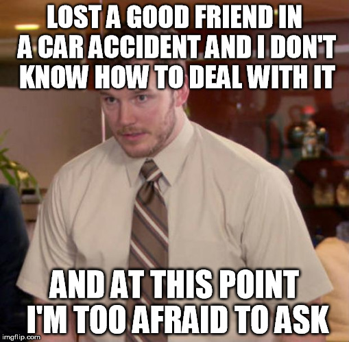Afraid To Ask Andy | LOST A GOOD FRIEND IN A CAR ACCIDENT AND I DON'T KNOW HOW TO DEAL WITH IT AND AT THIS POINT I'M TOO AFRAID TO ASK | image tagged in and at this point i am to afraid to ask | made w/ Imgflip meme maker