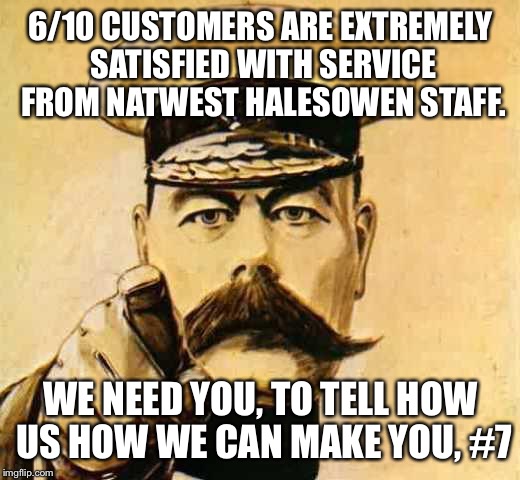Your Country Needs YOU | 6/10 CUSTOMERS ARE EXTREMELY SATISFIED WITH SERVICE FROM NATWEST HALESOWEN STAFF. WE NEED YOU, TO TELL HOW US HOW WE CAN MAKE YOU, #7 | image tagged in your country needs you | made w/ Imgflip meme maker