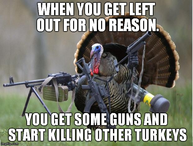 turkey | WHEN YOU GET LEFT OUT FOR NO REASON. YOU GET SOME GUNS AND START KILLING OTHER TURKEYS | image tagged in turkey | made w/ Imgflip meme maker