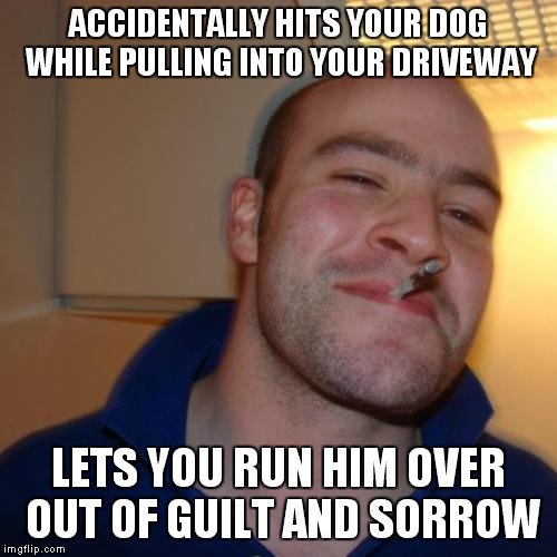 Good Guy Greg Meme | ACCIDENTALLY HITS YOUR DOG WHILE PULLING INTO YOUR DRIVEWAY LETS YOU RUN HIM OVER OUT OF GUILT AND SORROW | image tagged in memes,good guy greg | made w/ Imgflip meme maker