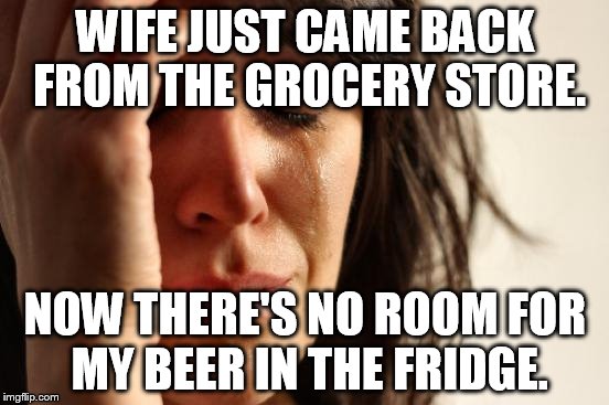 First World Problems Meme | WIFE JUST CAME BACK FROM THE GROCERY STORE. NOW THERE'S NO ROOM FOR MY BEER IN THE FRIDGE. | image tagged in memes,first world problems | made w/ Imgflip meme maker