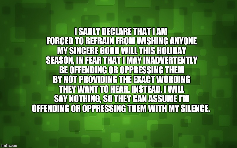 holiday greeting | I SADLY DECLARE THAT I AM FORCED TO REFRAIN FROM WISHING ANYONE MY SINCERE GOOD WILL THIS HOLIDAY SEASON, IN FEAR THAT I MAY INADVERTENTLY B | image tagged in christmas,thanksgiving,holiday,greeting,disclaimer,offend | made w/ Imgflip meme maker
