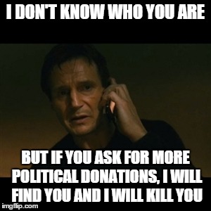 Liam Neeson Taken Meme | I DON'T KNOW WHO YOU ARE BUT IF YOU ASK FOR MORE POLITICAL DONATIONS, I WILL FIND YOU AND I WILL KILL YOU | image tagged in memes,liam neeson taken | made w/ Imgflip meme maker