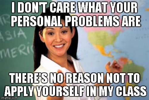 Unhelpful High School Teacher Meme | I DON'T CARE WHAT YOUR PERSONAL PROBLEMS ARE THERE'S NO REASON NOT TO APPLY YOURSELF IN MY CLASS | image tagged in memes,unhelpful high school teacher | made w/ Imgflip meme maker