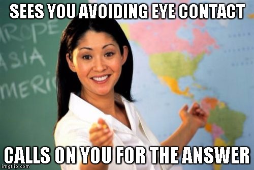 Unhelpful High School Teacher Meme | SEES YOU AVOIDING EYE CONTACT CALLS ON YOU FOR THE ANSWER | image tagged in memes,unhelpful high school teacher | made w/ Imgflip meme maker