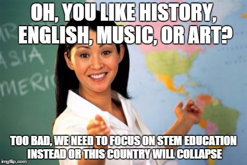 Teachers be like | OH, YOU LIKE HISTORY, ENGLISH, MUSIC, OR ART? TOO BAD, WE NEED TO FOCUS ON STEM EDUCATION INSTEAD OR THIS COUNTRY WILL COLLAPSE | image tagged in memes,unhelpful high school teacher | made w/ Imgflip meme maker