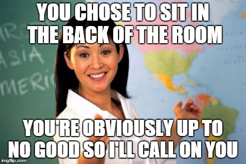 Unhelpful High School Teacher | YOU CHOSE TO SIT IN THE BACK OF THE ROOM YOU'RE OBVIOUSLY UP TO NO GOOD SO I'LL CALL ON YOU | image tagged in memes,unhelpful high school teacher | made w/ Imgflip meme maker